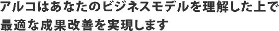 アルコはあなたのビジネスモデルを理解した上で最適な成果改善を実現します