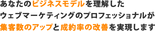 あなたのビジネスモデルを理解したウェブマーケティングのプロフェッショナルが集客数のアップと成約率の改善を実現します