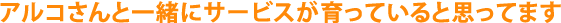 アルコさんと一緒にサービスが育っていると思ってます