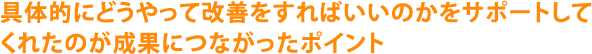 具体的にどうやって改善をすればいいのかをサポートしてくれたのが成果につながったポイント