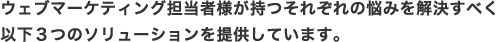 ウェブマーケティング担当者様が持つそれぞれの悩みを解決すべく以下3つのソリューションを提供しています。