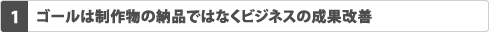 1.ゴールは制作物の納品ではなくビジネスの成果改善