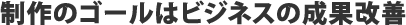 制作のゴールはビジネスの成果改善
